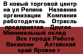 В новый торговой центр на ул Репина › Название организации ­ Компания-работодатель › Отрасль предприятия ­ Другое › Минимальный оклад ­ 10 000 - Все города Работа » Вакансии   . Алтайский край,Яровое г.